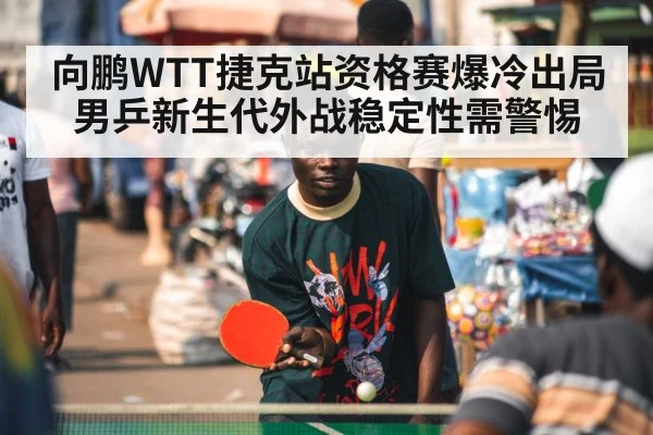 向鹏WTT捷克站资格赛爆冷出局 男乒新生代外战稳定性需警惕 - j9 game