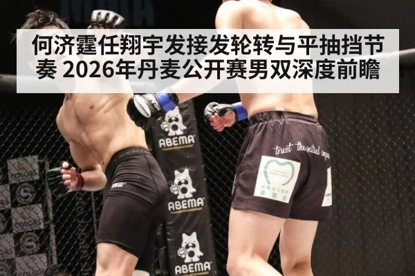 何济霆任翔宇发接发轮转与平抽挡节奏 2026年丹麦公开赛男双深度前瞻